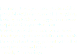  I Cannot thank you enough. You did a great job with the remodel. Everything looks great! All your suggestions were helpful and impressive. Your knowledge in the issues was a relief. Thank you again for holding our hands through it and being patient with all of my questions and requests. -Norah, Palm Springs