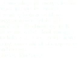  I Cannot thank you enough. You did a great job with the remodel. Everything looks great! All your suggestions were helpful and impressive. Your knowledge in the issues was a relief. Thank you again for holding our hands through it and being patient with all of my questions and requests. -Norah, Palm Springs
